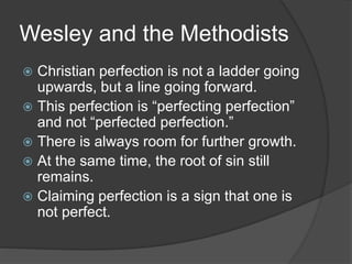 Wesley and the Methodists
 Christian perfection is not a ladder going
upwards, but a line going forward.
 This perfection is “perfecting perfection”
and not “perfected perfection.”
 There is always room for further growth.
 At the same time, the root of sin still
remains.
 Claiming perfection is a sign that one is
not perfect.
 