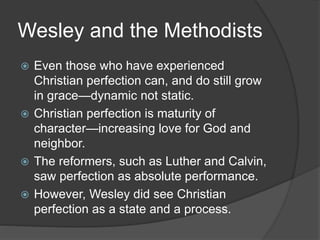 Wesley and the Methodists
 Even those who have experienced
Christian perfection can, and do still grow
in grace—dynamic not static.
 Christian perfection is maturity of
character—increasing love for God and
neighbor.
 The reformers, such as Luther and Calvin,
saw perfection as absolute performance.
 However, Wesley did see Christian
perfection as a state and a process.
 