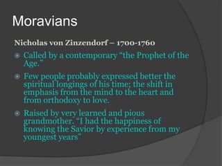Moravians
Nicholas von Zinzendorf – 1700-1760
 Called by a contemporary “the Prophet of the
Age.”
 Few people probably expressed better the
spiritual longings of his time; the shift in
emphasis from the mind to the heart and
from orthodoxy to love.
 Raised by very learned and pious
grandmother. “I had the happiness of
knowing the Savior by experience from my
youngest years”
 