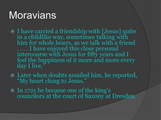 Moravians
 I have carried a friendship with [Jesus] quite
in a childlike way, sometimes talking with
him for whole hours, as we talk with a friend
. . . . I have enjoyed this close personal
intercourse with Jesus for fifty years and I
feel the happiness of it more and more every
day I live.”
 Later when doubts assailed him, he reported,
“My heart clung to Jesus.”
 In 1721 he became one of the king’s
councilors at the court of Saxony at Dresden.
 