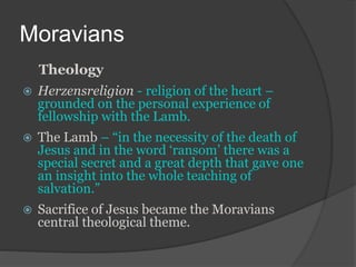 Moravians
Theology
 Herzensreligion - religion of the heart –
grounded on the personal experience of
fellowship with the Lamb.
 The Lamb – “in the necessity of the death of
Jesus and in the word ‘ransom’ there was a
special secret and a great depth that gave one
an insight into the whole teaching of
salvation.”
 Sacrifice of Jesus became the Moravians
central theological theme.
 