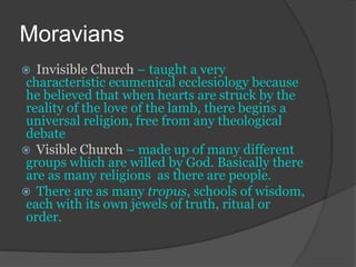 Moravians
 Invisible Church – taught a very
characteristic ecumenical ecclesiology because
he believed that when hearts are struck by the
reality of the love of the lamb, there begins a
universal religion, free from any theological
debate
 Visible Church – made up of many different
groups which are willed by God. Basically there
are as many religions as there are people.
 There are as many tropus, schools of wisdom,
each with its own jewels of truth, ritual or
order.
 