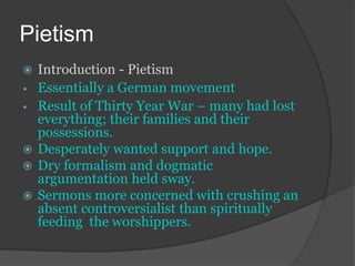 Pietism
 Introduction - Pietism
• Essentially a German movement
• Result of Thirty Year War – many had lost
everything; their families and their
possessions.
 Desperately wanted support and hope.
 Dry formalism and dogmatic
argumentation held sway.
 Sermons more concerned with crushing an
absent controversialist than spiritually
feeding the worshippers.
 