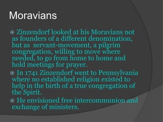 Moravians
 Zinzendorf looked at his Moravians not
as founders of a different denomination,
but as servant-movement, a pilgrim
congregation, willing to move where
needed, to go from home to home and
hold meetings for prayer.
 In 1741 Zinzendorf went to Pennsylvania
where no established religion existed to
help in the birth of a true congregation of
the Spirit.
 He envisioned free intercommunion and
exchange of ministers.
 