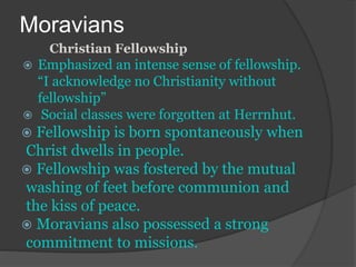 Moravians
Christian Fellowship
 Emphasized an intense sense of fellowship.
“I acknowledge no Christianity without
fellowship”
 Social classes were forgotten at Herrnhut.
 Fellowship is born spontaneously when
Christ dwells in people.
 Fellowship was fostered by the mutual
washing of feet before communion and
the kiss of peace.
 Moravians also possessed a strong
commitment to missions.
 