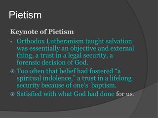 Pietism
Keynote of Pietism
• Orthodox Lutheranism taught salvation
was essentially an objective and external
thing, a trust in a legal security, a
forensic decision of God.
 Too often that belief had fostered “a
spiritual indolence,” a trust in a lifelong
security because of one’s baptism.
 Satisfied with what God had done for us.
 
