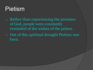 Pietism
• Rather than experiencing the presence
of God, people were constantly
reminded of the wishes of the prince.
• Out of this spiritual drought Pietism was
born.
 