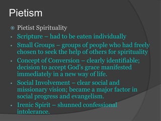 Pietism
 Pietist Spirituality
• Scripture – had to be eaten individually
• Small Groups – groups of people who had freely
chosen to seek the help of others for spirituality
• Concept of Conversion – clearly identifiable;
decision to accept God’s grace manifested
immediately in a new way of life.
• Social Involvement – clear social and
missionary vision; became a major factor in
social progress and evangelism.
• Irenic Spirit – shunned confessional
intolerance.
 