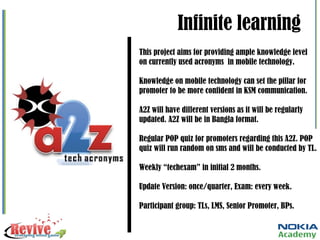 Infinite learning This project aims for providing ample knowledge level on currently used acronyms  in mobile technology. Knowledge on mobile technology can set the pillar for promoter to be more confident in KSM communication. A2Z will have different versions as it will be regularly updated. A2Z will be in Bangla format. Regular POP quiz for promoters regarding this A2Z. POP quiz will run random on sms and will be conducted by TL. Weekly “techexam” in initial 2 months. Update Version: once/quarter, Exam: every week. Participant group: TLs, LMS, Senior Promoter, BPs. 