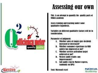 Assessing our own This  is an attempt to quantify the  quality parts of NOKIA academy Assess training and learning under some qualitative hypothesis. Variables on different qualitative factors will be in consideration. Parameter of judgment: Whether sales of ranges (pre decided) increased or decreased? Whether consumer experience in NBR outlets has improved or not? Whether services activation target achieved or not? Mystery audit results- any improvements? Soft audit ( run by Market express, randomly on BPs) Tool: Microsoft excel 
