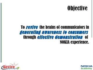 Objective To  revive   the brains of communicators in  generating awareness to consumers  through  effective demonstration  of  NOKIA experience. 
