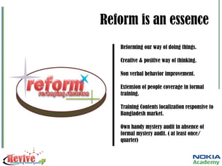 Reform is an essence Reforming our way of doing things. Creative & positive way of thinking. Non verbal behavior improvement. Extension of people coverage in formal training.  Training Contents localization responsive to Bangladesh market. Own handy mystery audit in absence of formal mystery audit. ( at least once/ quarter) 