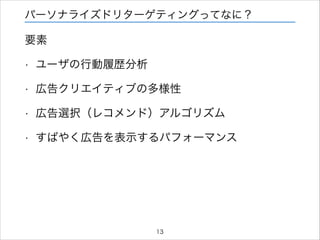 パーソナライズドリターゲティングってなに？

要素
•

ユーザの行動履歴分析

•

広告クリエイティブの多様性

•

広告選択（レコメンド）アルゴリズム

•

すばやく広告を表示するパフォーマンス

13

 