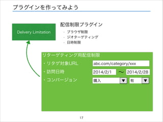 プラグインを作ってみよう
配信制限プラグイン
Delivery Limitation

•
•
•

ブラウザ制限
ジオターゲティング
日時制限

リターゲティング用配信制限
・リタゲ対象URL

abc.com/category/xxx

・訪問日時

2014/2/1

・コンバージョン

購入

17

∼
▼

2014/2/28
有

▼

 