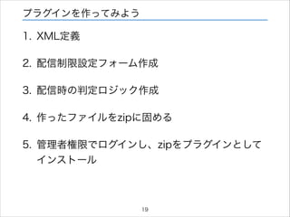 プラグインを作ってみよう

1. XML定義
2. 配信制限設定フォーム作成
3. 配信時の判定ロジック作成
4. 作ったファイルをzipに固める
5. 管理者権限でログインし、zipをプラグインとして
インストール

19

 
