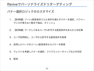 Reviveでパーソナライズドリターゲティング
バナー選択ロジックのカスタマイズ
1. 【前準備】ゾーン 配信条件ごとに条件を満たすバナーを選択、パフォー
マンスが落ちない数まで抽出、キャッシュ
2. 【前準備】マークしてあるユーザ 許可する配信条件をあらかじめ計算
3. ユーザ訪問時に、ユーザから許可する配信条件を取得
4. 訪問したページのゾーン 配信条件からバナーを取得
5. ウェイトを考慮しバナーを選択、フリクエンシーキャップなどを判定
6. 配信

23

 