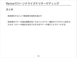 Reviveでパーソナライズドリターゲティング
まとめ
•

前処理をすることで配信時の負荷を減らす

•

前処理のバナーの抽出間隔を短くすることでバナー選択のリアルタイム性をも
たせる（バナーの抽出方法を工夫すればバナーが増えてもスケールする）

26

 