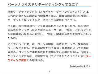 パーソナライズドリターゲティングってなに？
行動ターゲティング広告（こうどうターゲティングこうこく）とは、
広告の対象となる顧客の行動履歴を元に、顧客の興味関心を推測し、
ターゲットを絞ってインターネット広告配信を行う手法。
例えば、旅行関連のページを最近訪れたことがあったり、航空会社
の広告をクリックしたことがあるユーザーは、「旅行」というジャン
ルに興味関心があると判定し、「旅行」関連の広告を配信するといっ
たもの。
ここでいう「行動」は、ページの閲覧、広告のクリック、検索のキー
ワードなどを指し、広告の配信を行う媒体・事業者によって定義は
異なる。コンテンツ連動型広告を併用している場合が多い。行動ター
ゲッティング広告は、追跡型広告（ついせきがたこうこく）やリター
ゲティング広告とも呼ばれる。
（wikipediaより）
5

 