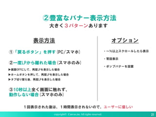 ②豊富なバナー表示方法
大きく３パターンあります
copyright© Canvas,inc All rights reserved. 21
表示方法
①「戻るボタン」を押す(PC/スマホ)
③10秒以上全く画面に触れず、
動作しない場合(スマホのみ)
②一度LPから離れた場合(スマホのみ)
▶画面OFFにして、再度LPを表示した場合
▶ホームボタンを押して、再度LPを表示した場合
▶タブ切り替え後、再度LPを表示した場合
オプション
・〜％以上スクロールしたら表示
・常設表示
・ポップバナーを設置
１回表示された後は、１時間表示されないので、ユーザーに優しい
 