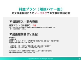 copyright© Canvas,inc All rights reserved. 25
料金プラン（離脱バナー型）
完全成果報酬のためノーリスクでお気軽に開始可能
▼成果報酬費(CV課金)
確認事項：
①成果単価
②設置ページ（LP）のモバイル月間PV数（複数LPがある場合はその合計PV数）
で掲載可否を判断させていただきます
・月間PV数：5万〜10万PVが最低PV数となる場合が多い状況です
成果単価にもよるので詳しくはお問合わせください
※LINE公式アカウント月額費用は弊社で負担いたします（最大1.5万円まで）
※最低契約期間は6ヶ月とさせていただきます
▼初期導入・開発費用
通常プラン（LP遷移）：¥0
・チャットでCV（RPA連携）を実施する場合は初期開発費¥300,000が発生します。
詳しくはお問合せください。
 