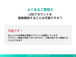 LINEアカウントを
複数開設することは可能ですか？
よくあるご質問②
可能です！
ほとんどのお客様が複数アカウントを開設しています
アカウント開設も弊社で行いますので、工数を掛けずに実施する
ことができます
copyright© Canvas,inc All rights reserved. 34
 