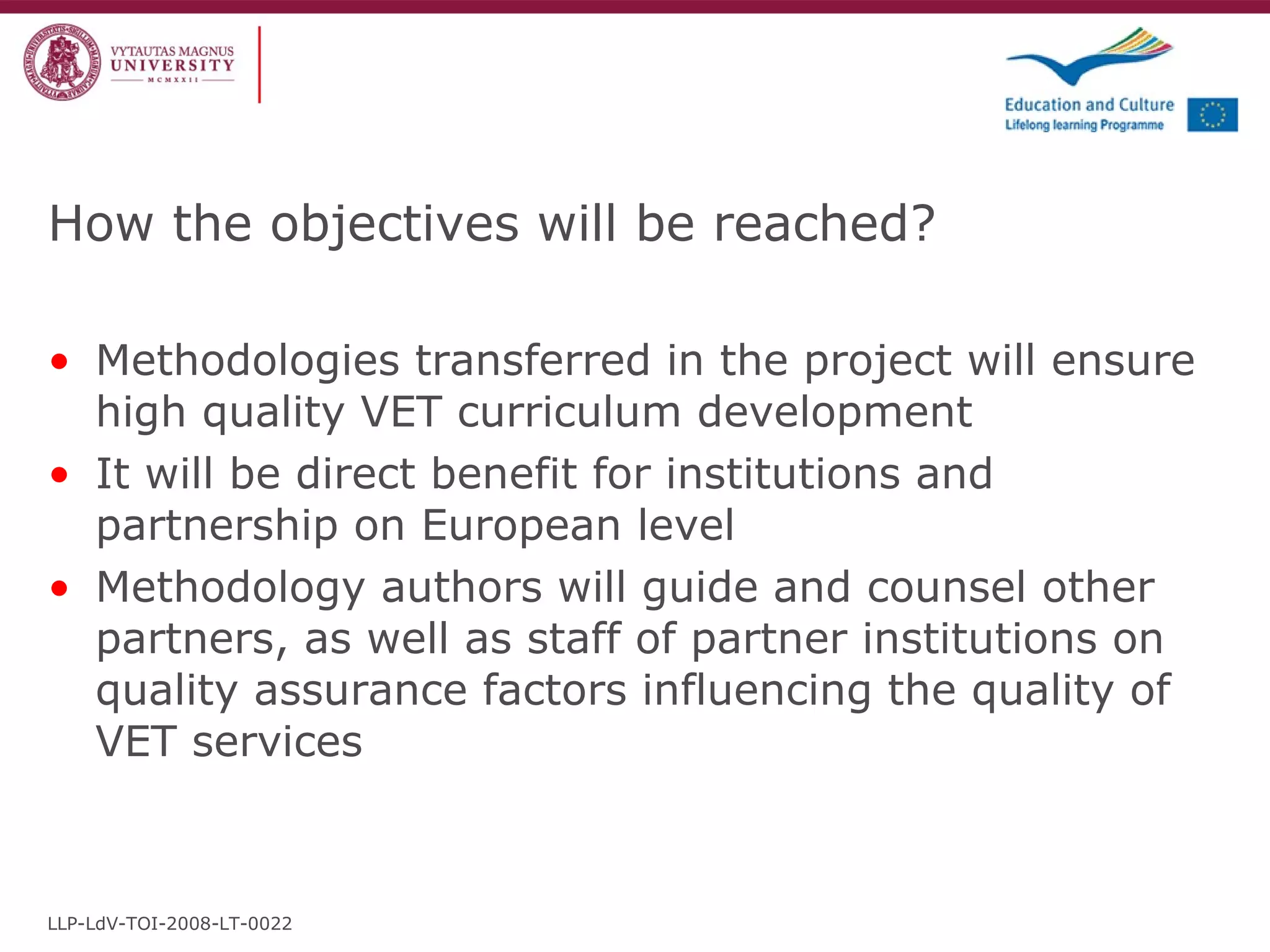How the objectives will be reached? Methodologies transferred in the project will ensure high quality VET curriculum development It will be direct benefit for institutions and partnership on European level Methodology authors will guide and counsel other partners, as well as staff of partner institutions on quality assurance factors influencing the quality of VET services LLP-LdV-TOI-2008-LT-0022 