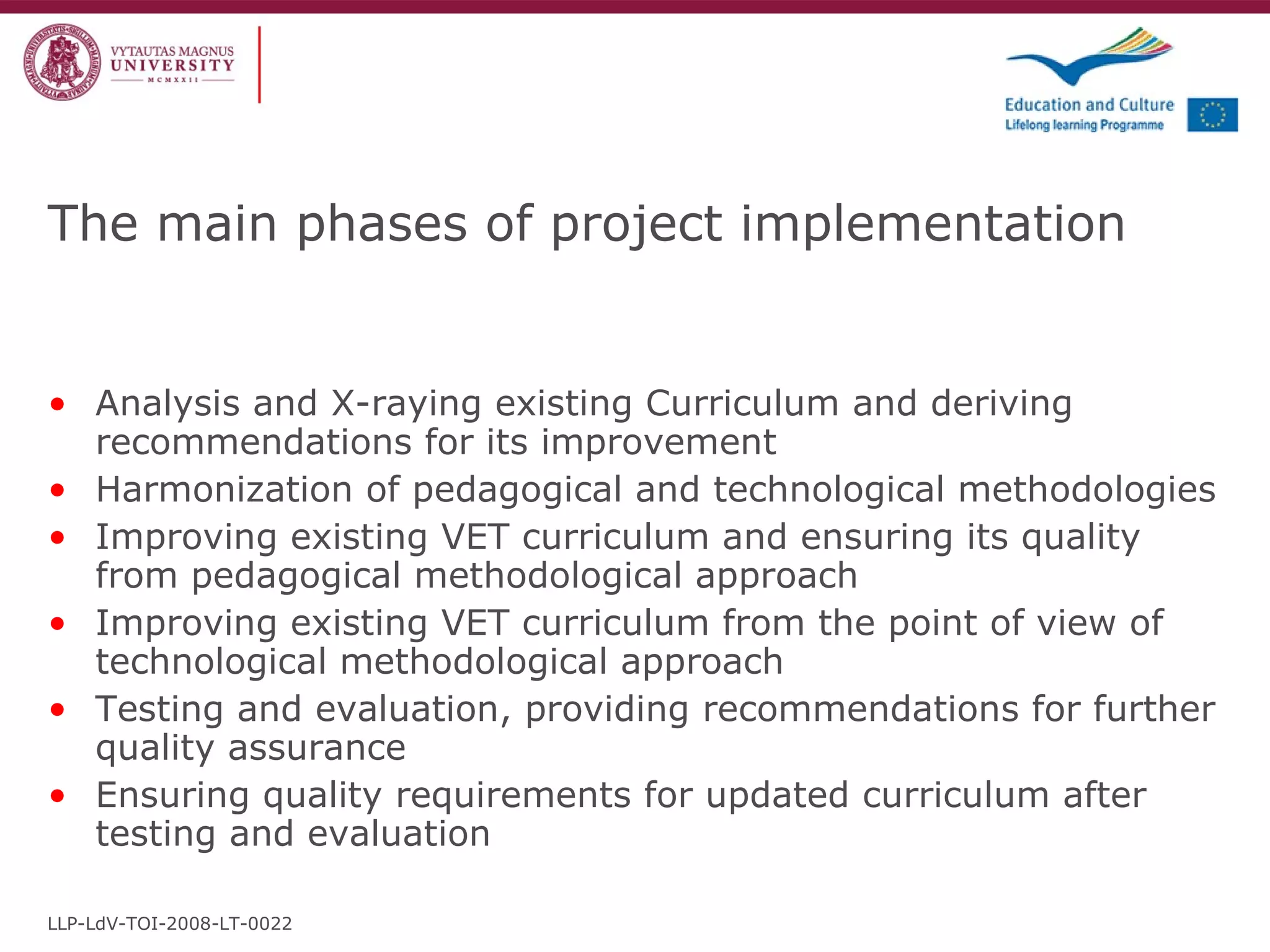 The main phases of project implementation Analysis and X-raying existing Curriculum and deriving recommendations for its improvement Harmonization of pedagogical and technological methodologies  Improving existing VET curriculum and ensuring its quality from pedagogical methodological approach Improving existing VET curriculum from the point of view of technological methodological approach Testing and evaluation, providing recommendations for further quality assurance Ensuring quality requirements for updated curriculum after testing and evaluation LLP-LdV-TOI-2008-LT-0022 