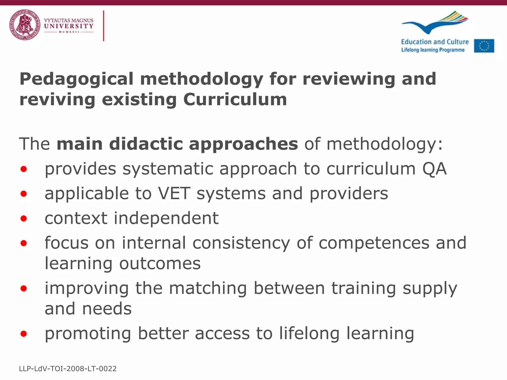 Pedagogical methodology for reviewing and reviving existing Curriculum The  main didactic approaches  of methodology: provides systematic approach to curriculum QA applicable to VET systems and providers context independent focus on internal consistency of competences and learning outcomes improving the matching between training supply and needs promoting better access to lifelong learning LLP-LdV-TOI-2008-LT-0022 