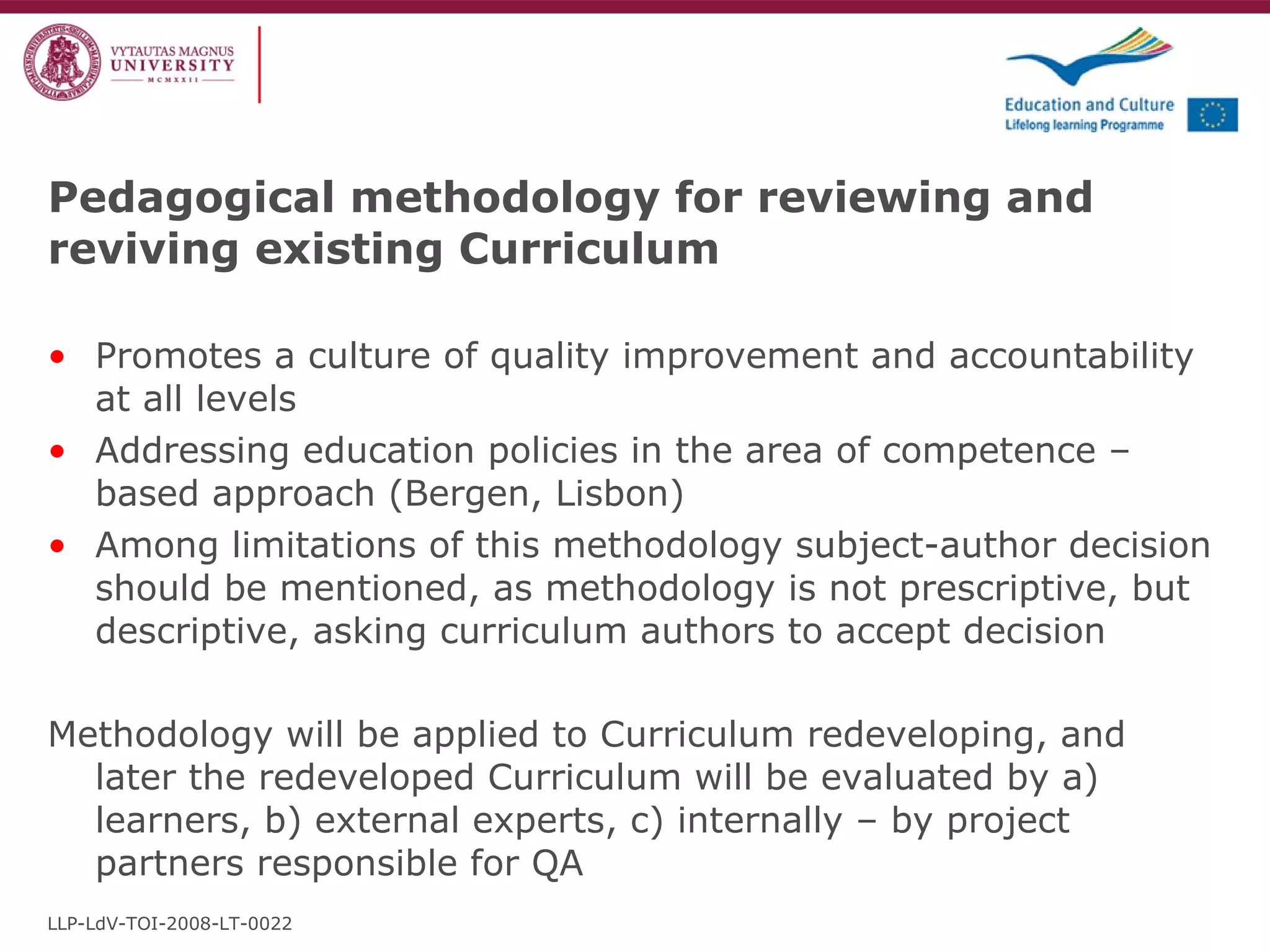 Promotes a culture of quality improvement and accountability at all levels Addressing education policies in the area of competence – based approach (Bergen, Lisbon) Among limitations of this methodology subject-author decision should be mentioned, as methodology is not prescriptive, but descriptive, asking curriculum authors to accept decision Methodology will be applied to Curriculum redeveloping, and later the redeveloped Curriculum will be evaluated by a) learners, b) external experts, c) internally – by project partners responsible for QA Pedagogical methodology for reviewing and reviving existing Curriculum LLP-LdV-TOI-2008-LT-0022 