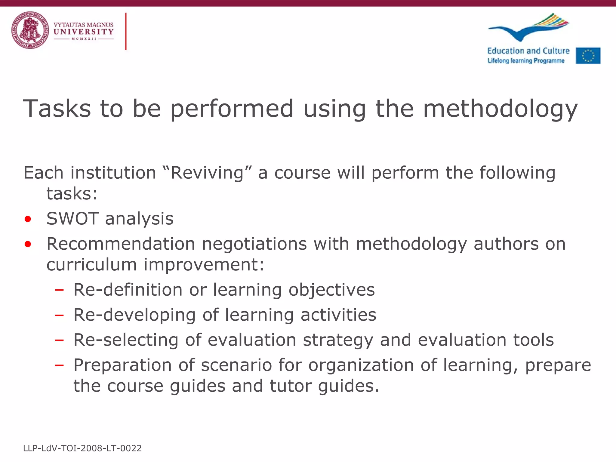 Tasks to be performed using the methodology Each institution “Reviving” a course will perform the following tasks: SWOT analysis  Recommendation negotiations with methodology authors on curriculum improvement: Re-definition or learning objectives Re-developing of learning activities Re-selecting of evaluation strategy and evaluation tools Preparation of scenario for organization of learning, prepare the course guides and tutor guides. LLP-LdV-TOI-2008-LT-0022 