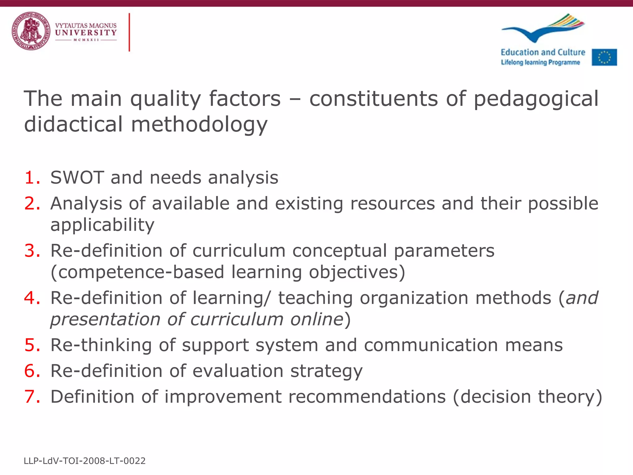 The main quality factors – constituents of pedagogical didactical methodology SWOT and needs analysis Analysis of available and existing resources and their possible applicability Re-definition of curriculum conceptual parameters (competence-based learning objectives) Re-definition of learning/ teaching organization methods ( and presentation of curriculum online ) Re-thinking of support system and communication means Re-definition of evaluation strategy Definition of improvement recommendations (decision theory) LLP-LdV-TOI-2008-LT-0022 