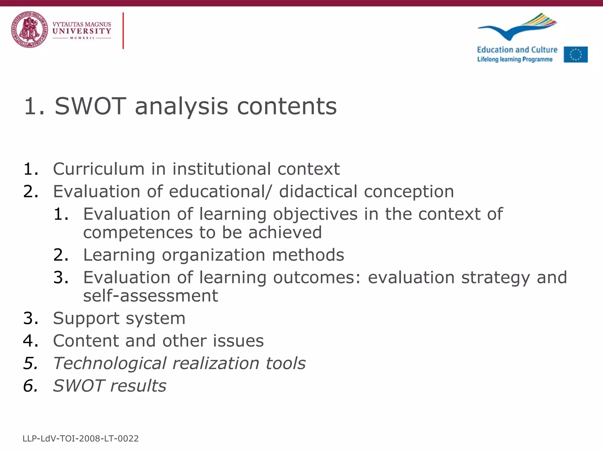 1. SWOT analysis contents Curriculum in institutional context  Evaluation of educational/ didactical conception Evaluation of learning objectives in the context of competences to be achieved Learning organization methods  Evaluation of learning outcomes: evaluation strategy and self-assessment Support system Content and other issues Technological realization tools SWOT results LLP-LdV-TOI-2008-LT-0022 