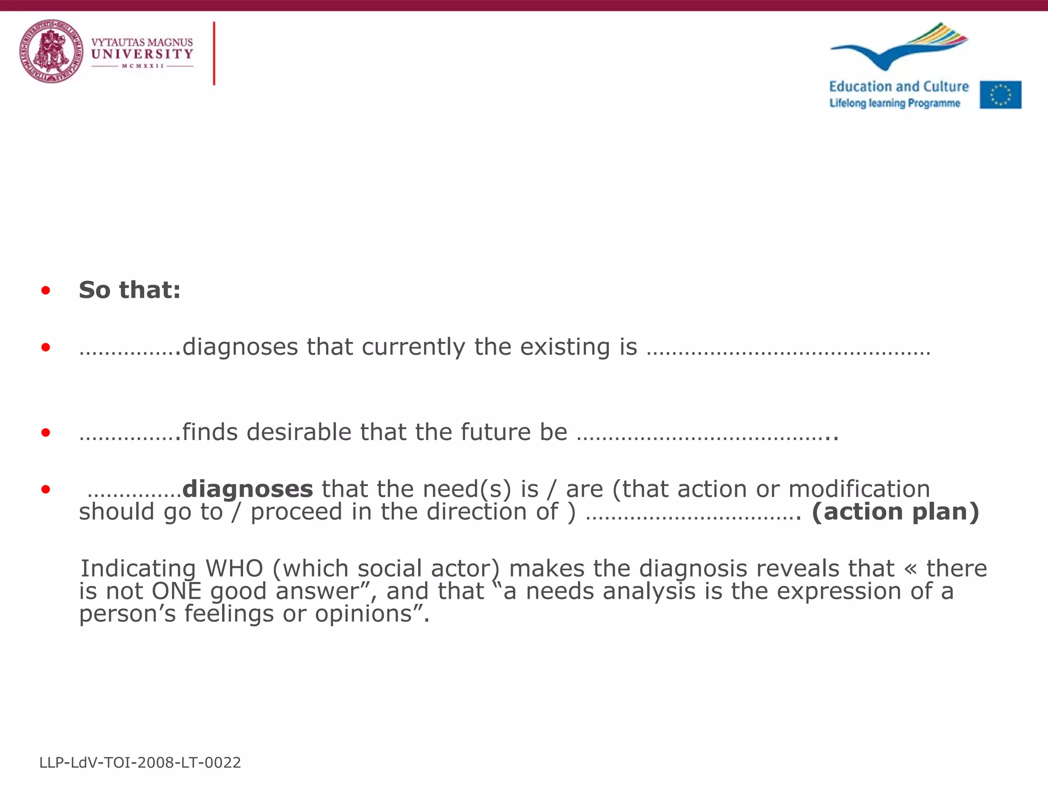 So that:    …………… .diagnoses that currently the existing is ……………………………………… …………… .finds desirable that the future be …………………………………..  …………… diagnoses  that the need(s) is / are (that action or modification should go to / proceed in the direction of ) …………………………….  (action plan)  Indicating WHO (which social actor) makes the diagnosis reveals that « there is not ONE good answer”, and that “a needs analysis is the expression of a person’s feelings or opinions”.  LLP-LdV-TOI-2008-LT-0022 