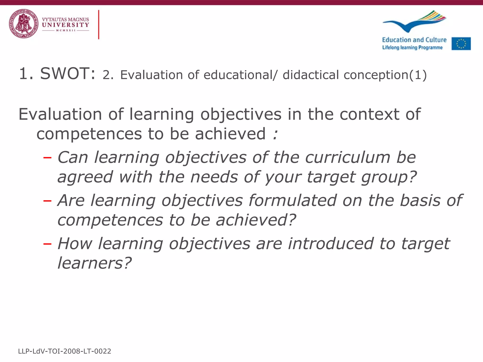 1. SWOT:  2.   Evaluation of educational/ didactical conception (1) Evaluation of learning objectives in the context of competences to be achieved  : Can learning objectives of the curriculum be agreed with the needs of your target group? Are learning objectives formulated on the basis of competences to be achieved? How learning objectives are introduced to target learners? LLP-LdV-TOI-2008-LT-0022 