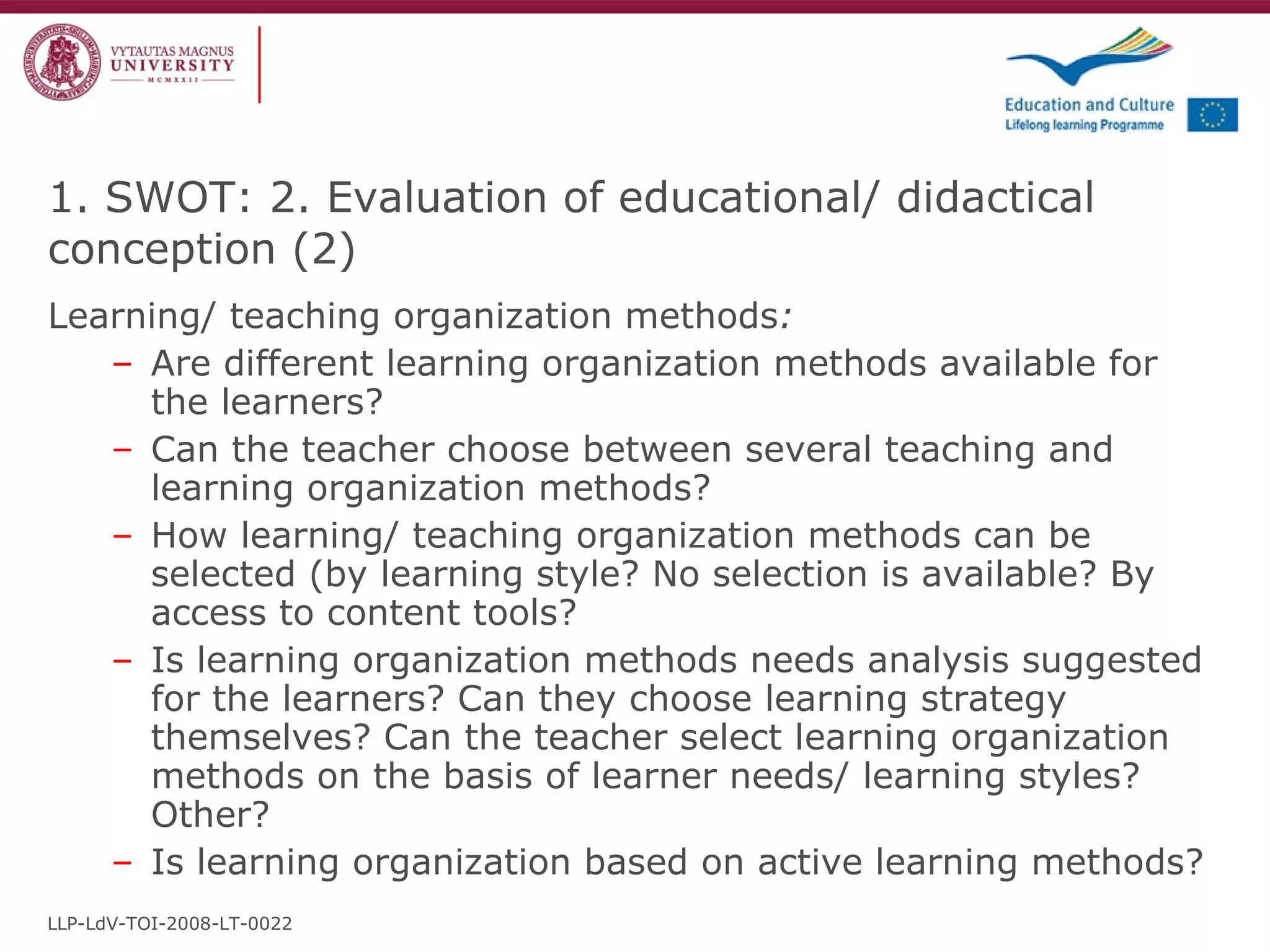 Learning/ teaching organization methods : Are different learning organization methods available for the learners? Can the teacher choose between several teaching and learning organization methods? How learning/ teaching organization methods can be selected (by learning style? No selection is available? By access to content tools?   Is learning organization methods needs analysis suggested for the learners? Can they choose learning strategy themselves? Can the teacher select learning organization methods on the basis of learner needs/ learning styles? Other? Is learning organization based on active learning methods?   1. SWOT: 2. Evaluation of educational/ didactical conception  ( 2 ) LLP-LdV-TOI-2008-LT-0022 
