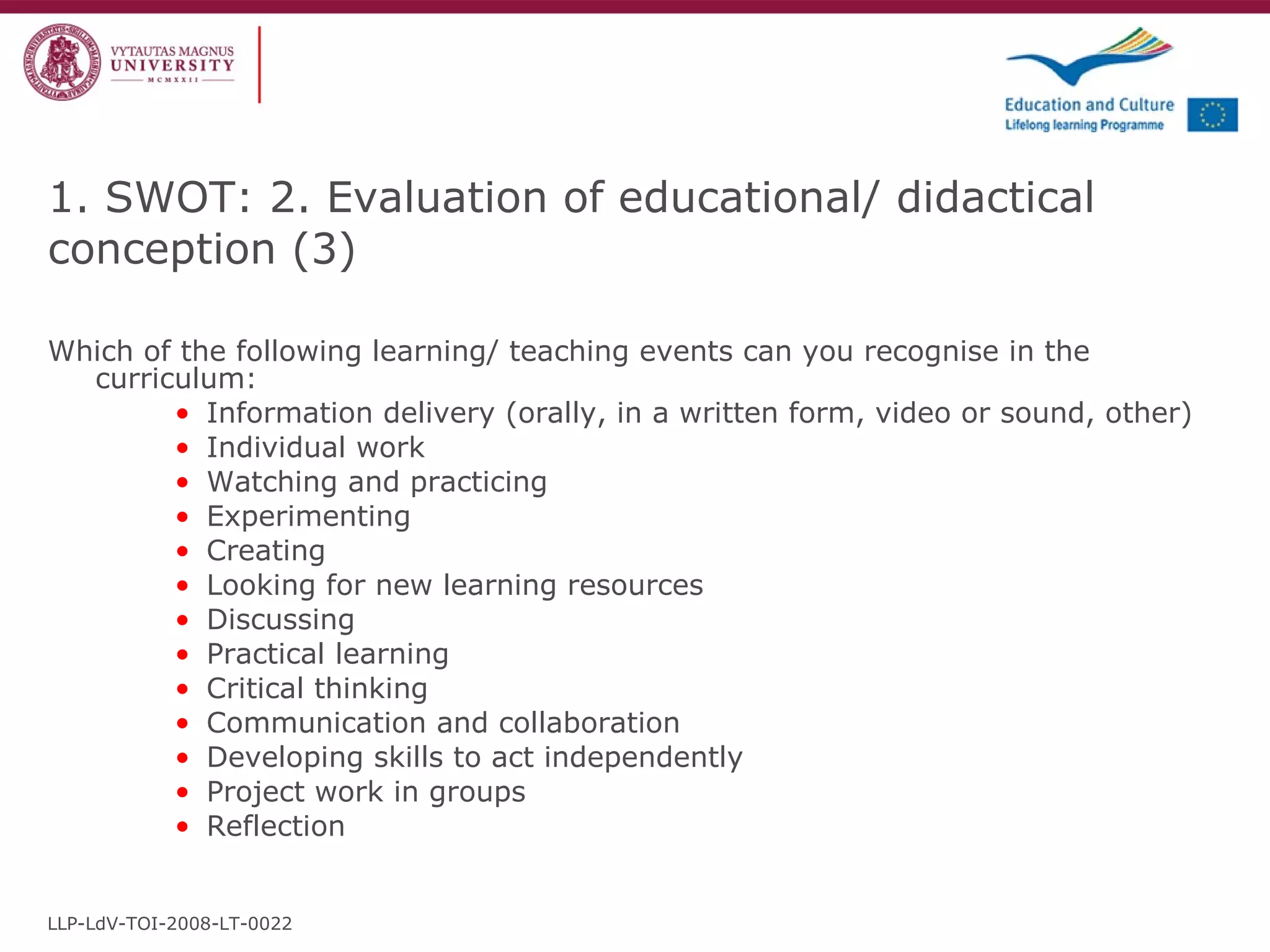 Which of the following learning/ teaching events can you recognise in the curriculum:   Informa tion delivery  ( orally, in a written form, video or sound, other ) Individual work Watching and practicing Experimenting Creating Looking for new learning resources Discussing Practical learning Critical thinking Communication and collaboration Developing skills to act independently Project work in groups Reflection 1. SWOT: 2. Evaluation of educational/ didactical conception  ( 3 ) LLP-LdV-TOI-2008-LT-0022 