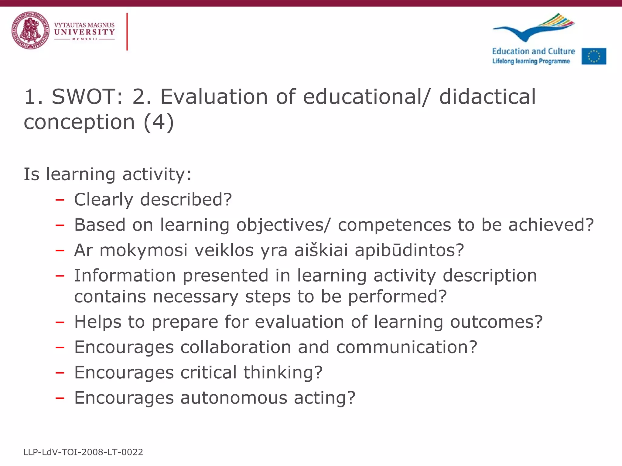 Is learning activity: Clearly described ? Based on learning objectives/ competences to be achieved?   Ar mokymosi veiklos yra aiškiai apibūdintos? Information presented in learning activity description contains necessary steps to be performed ? Helps to prepare for evaluation of learning outcomes ?  Encourages collaboration and communication ? Encourages critical thinking? Encourages autonomous acting?   1. SWOT: 2. Evaluation of educational/ didactical conception  ( 4 ) LLP-LdV-TOI-2008-LT-0022 