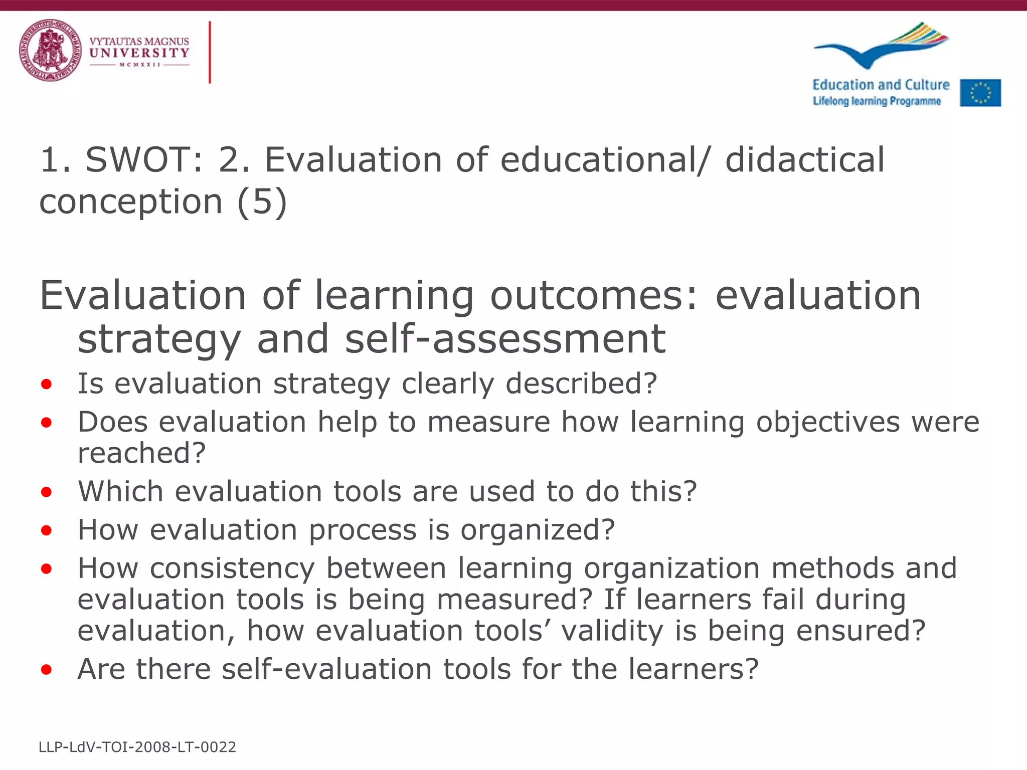 Evaluation of learning outcomes: evaluation strategy and self-assessment Is evaluation strategy clearly described?  Does evaluation help to measure how learning objectives were reached? Which evaluation tools are used to do this? How evaluation process is organized? How consistency between learning organization methods and evaluation tools is being measured? If learners fail during evaluation, how evaluation tools’ validity is being ensured? Are there self-evaluation tools for the learners? 1. SWOT: 2. Evaluation of educational/ didactical conception  ( 5 ) LLP-LdV-TOI-2008-LT-0022 