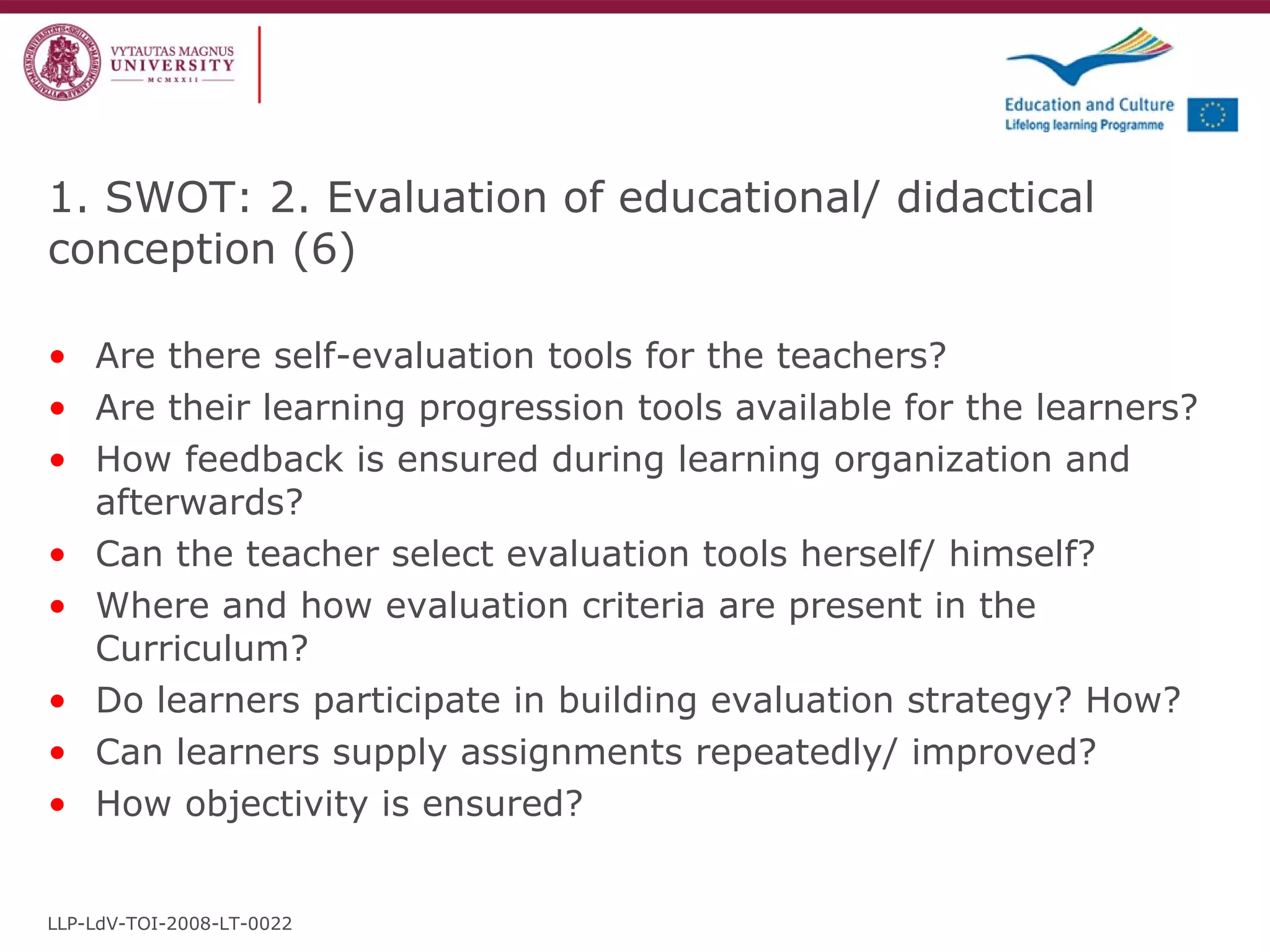 Are there self-evaluation tools for the teachers? Are their learning progression tools available for the learners? How feedback is ensured during learning organization and afterwards? Can the teacher select evaluation tools herself/ himself? Where and how evaluation criteria are present in the Curriculum? Do learners participate in building evaluation strategy? How? Can learners supply assignments repeatedly/ improved? How objectivity is ensured?  1. SWOT: 2. Evaluation of educational/ didactical conception  ( 6 ) LLP-LdV-TOI-2008-LT-0022 