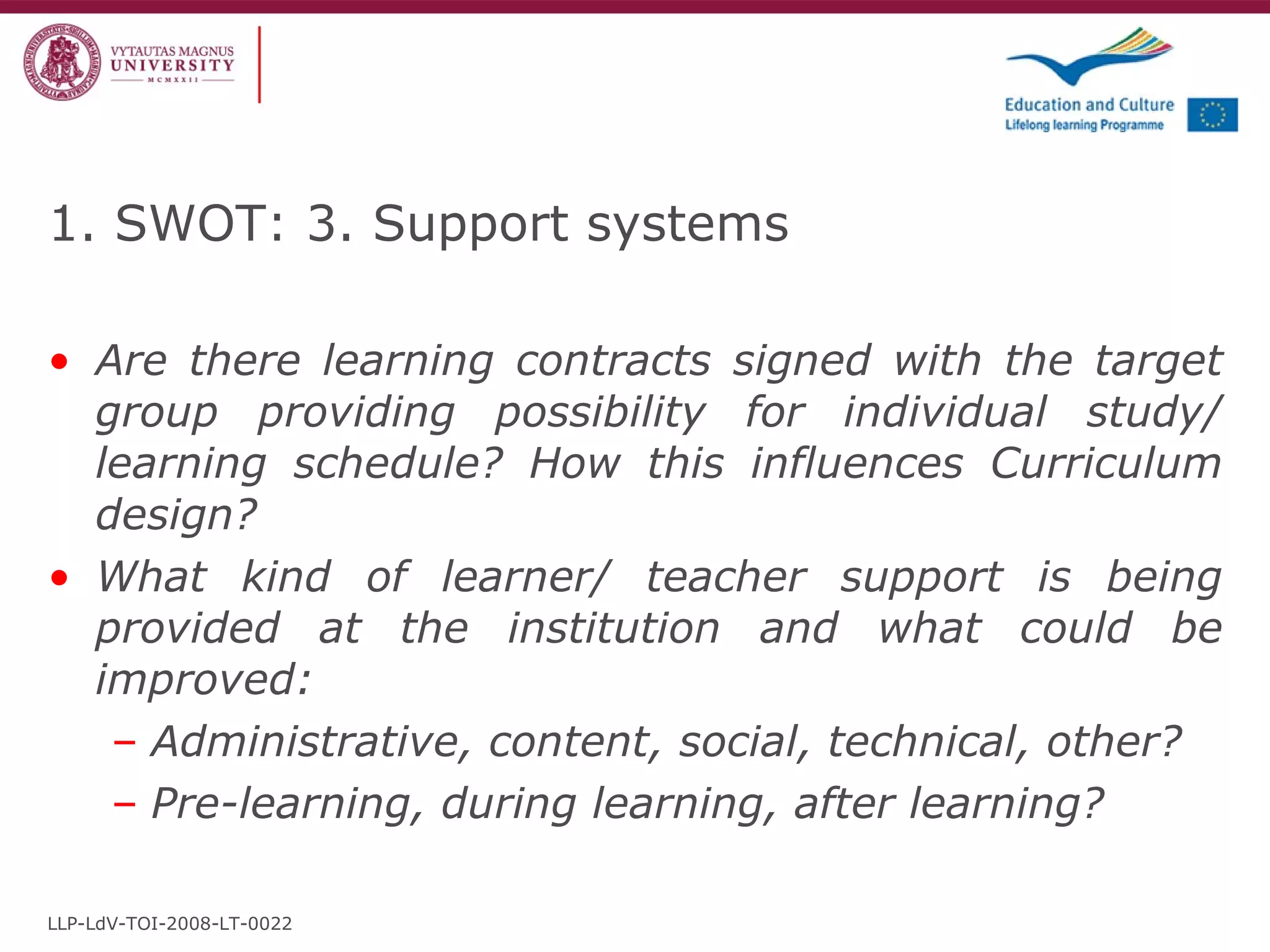 1. SWOT: 3. Support systems Are there learning contracts signed with the target group providing possibility for individual study/ learning schedule? How this influences Curriculum design? What kind of learner/ teacher support is being provided at the institution and what could be improved: Administrative, content, social, technical, other? Pre-learning, during learning, after learning? LLP-LdV-TOI-2008-LT-0022 