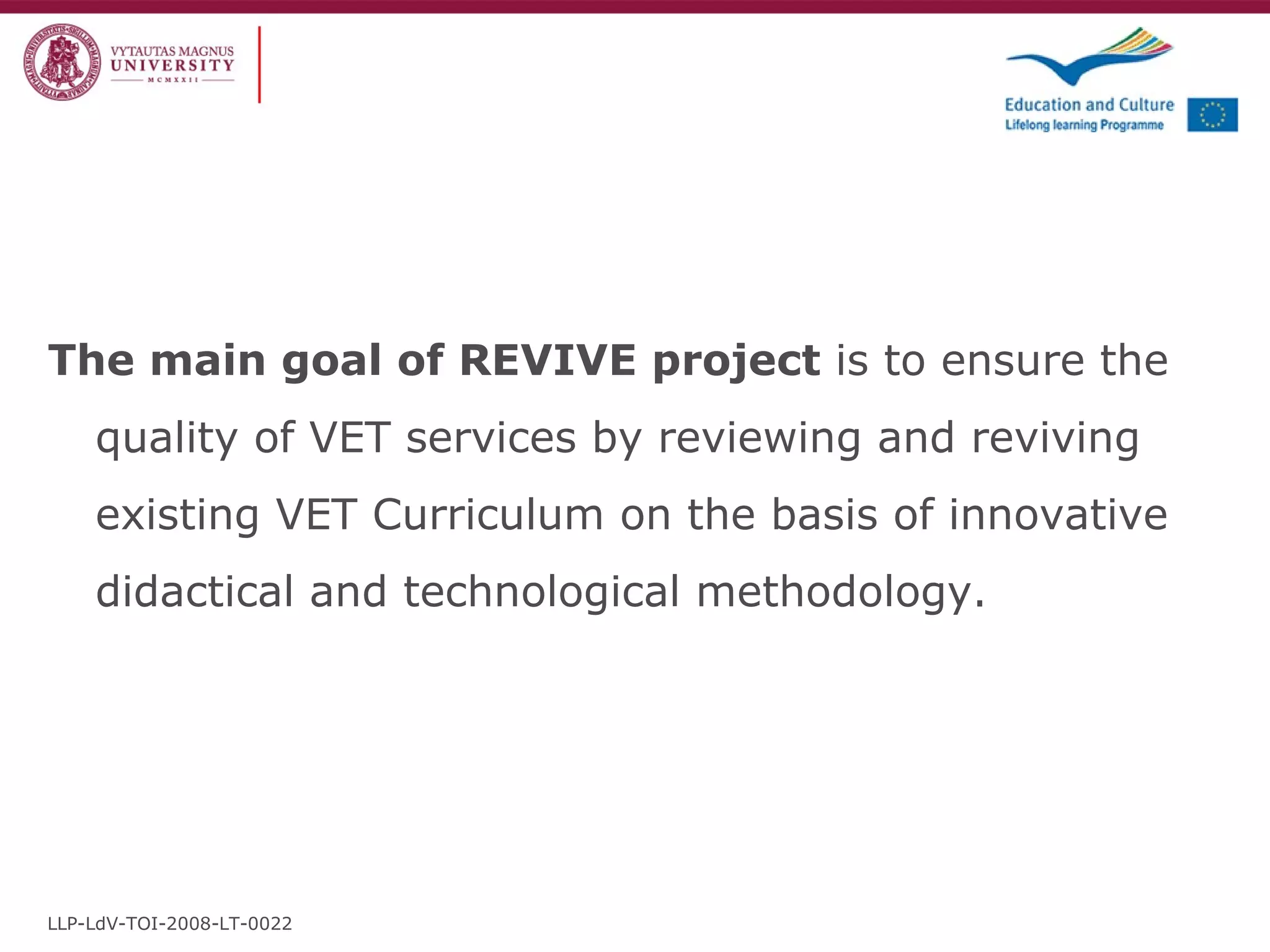 The main goal of REVIVE project  is to ensure the quality of VET services by reviewing and reviving existing VET Curriculum on the basis of innovative didactical and technological methodology.  LLP-LdV-TOI-2008-LT-0022 