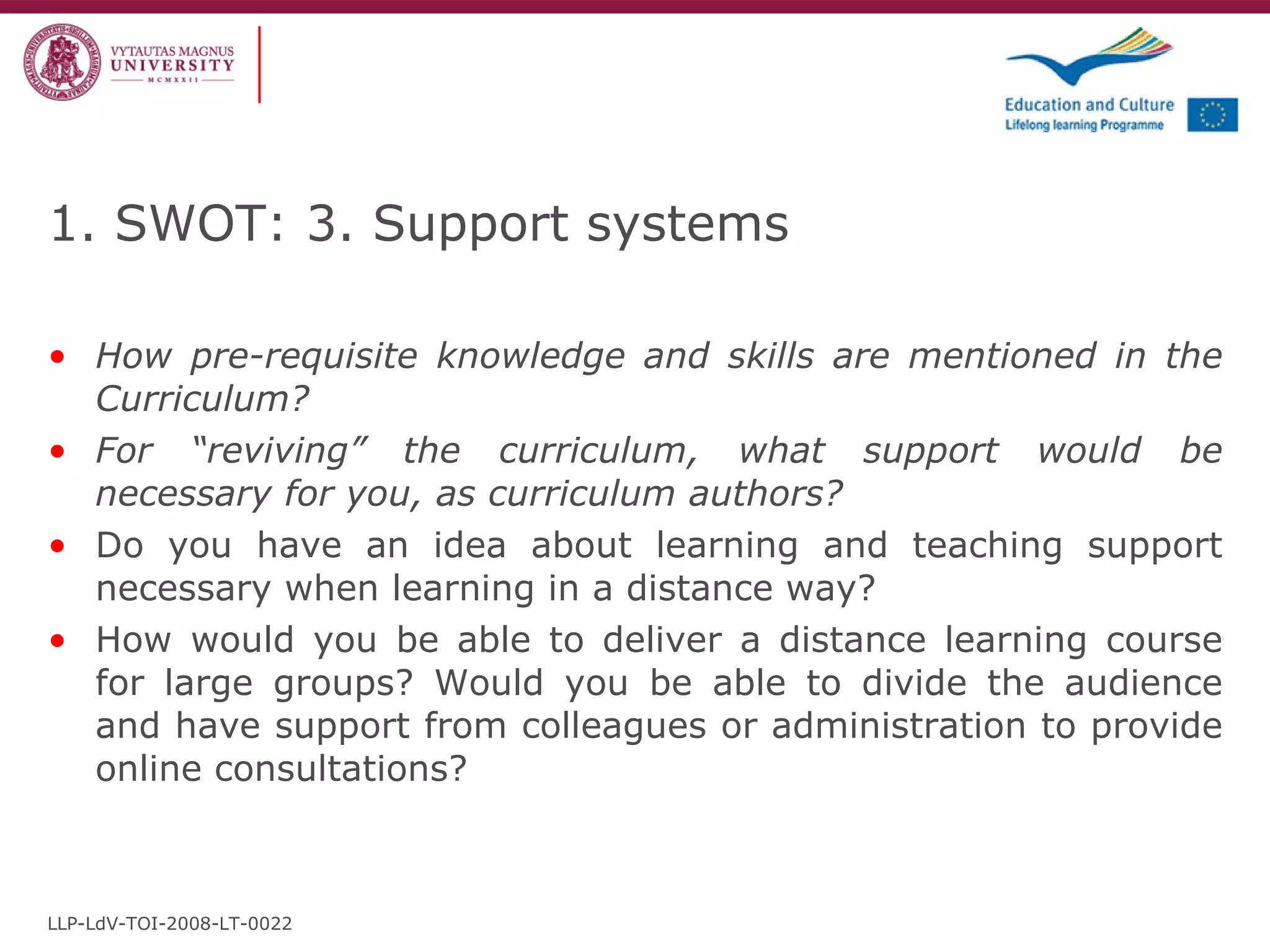 How pre-requisite knowledge and skills are mentioned in the Curriculum? For “reviving” the curriculum, what support would be necessary for you, as curriculum authors? Do you have an idea about learning and teaching support necessary when learning in a distance way? How would you be able to deliver a distance learning course for large groups? Would you be able to divide the audience and have support from colleagues or administration to provide online consultations? 1. SWOT: 3. Support systems LLP-LdV-TOI-2008-LT-0022 