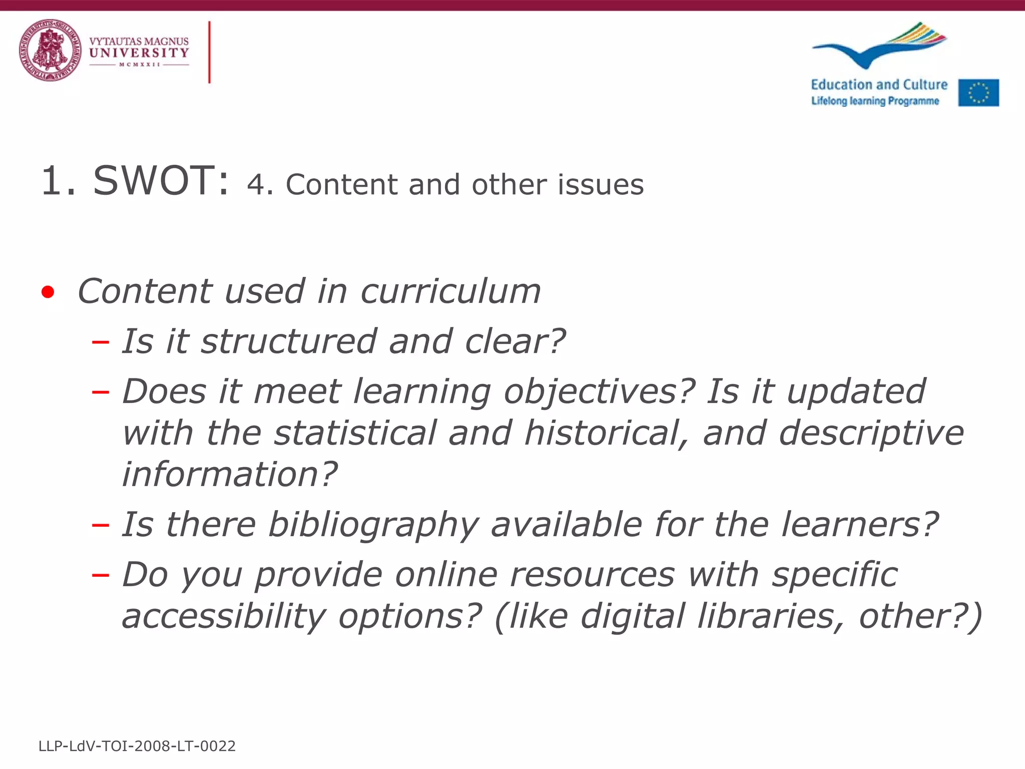 1. SWOT:  4 .  Content and other issues   Content used in curriculum  Is it structured and clear? Does it meet learning objectives? Is it updated with the statistical and historical, and descriptive information? Is there bibliography available for the learners? Do you provide online resources with specific accessibility options? (like digital libraries, other?) LLP-LdV-TOI-2008-LT-0022 