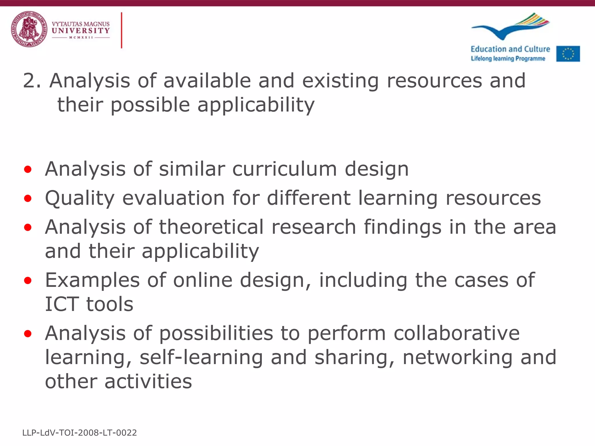 2. Analysis of available and existing resources and their possible applicability Analysis of similar curriculum design Quality evaluation for different learning resources Analysis of theoretical research findings in the area and their applicability Examples of online design, including the cases of ICT tools Analysis of possibilities to perform collaborative learning, self-learning and sharing, networking and other activities LLP-LdV-TOI-2008-LT-0022 