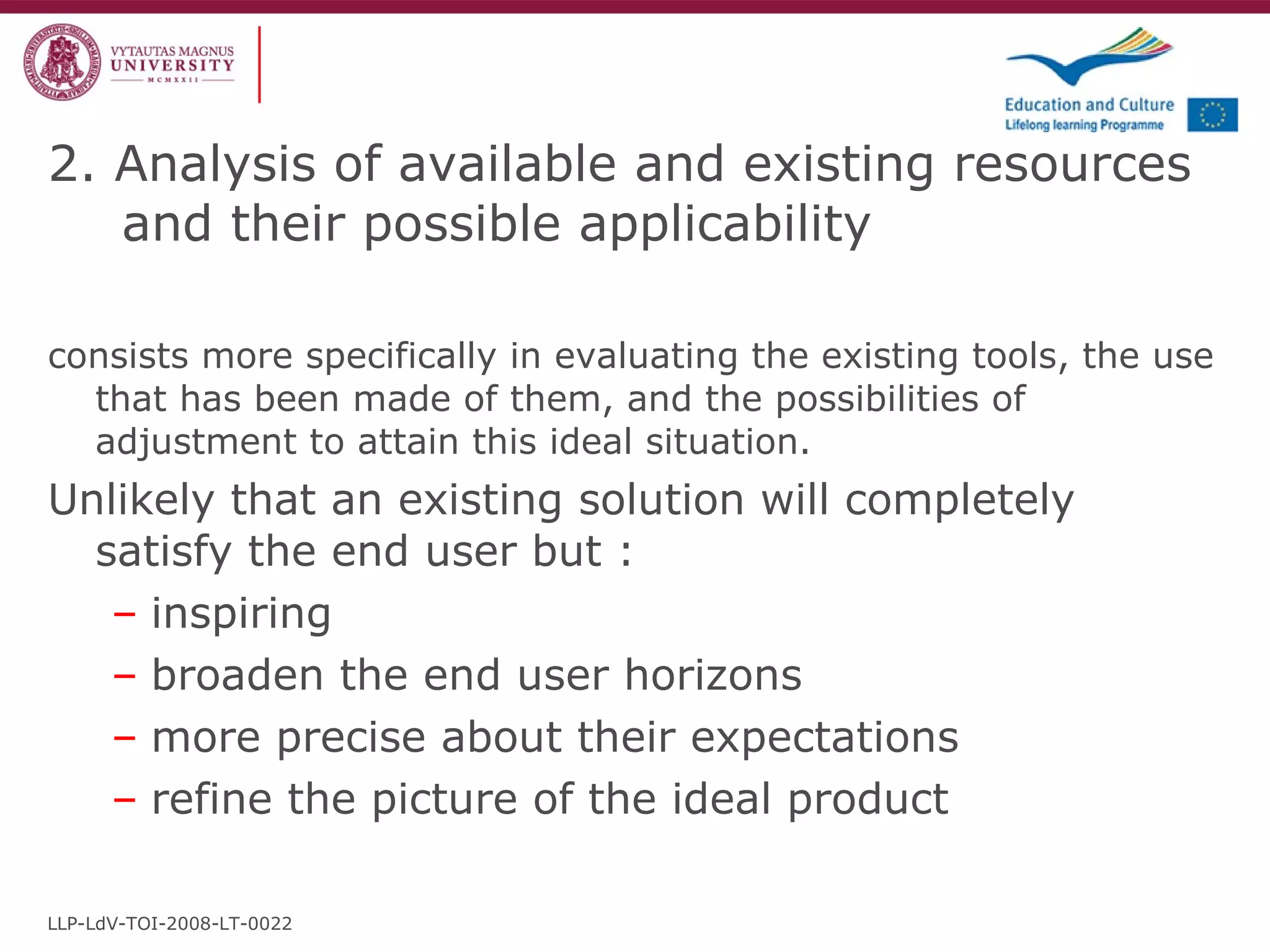 consists more specifically in evaluating the existing tools, the use that has been made of them, and the possibilities of adjustment to attain this ideal situation. Unlikely that an existing solution will completely satisfy the end user but : inspiring broaden the end user horizons more precise about their expectations refine the picture of the ideal product 2. Analysis of available and existing resources and their possible applicability LLP-LdV-TOI-2008-LT-0022 
