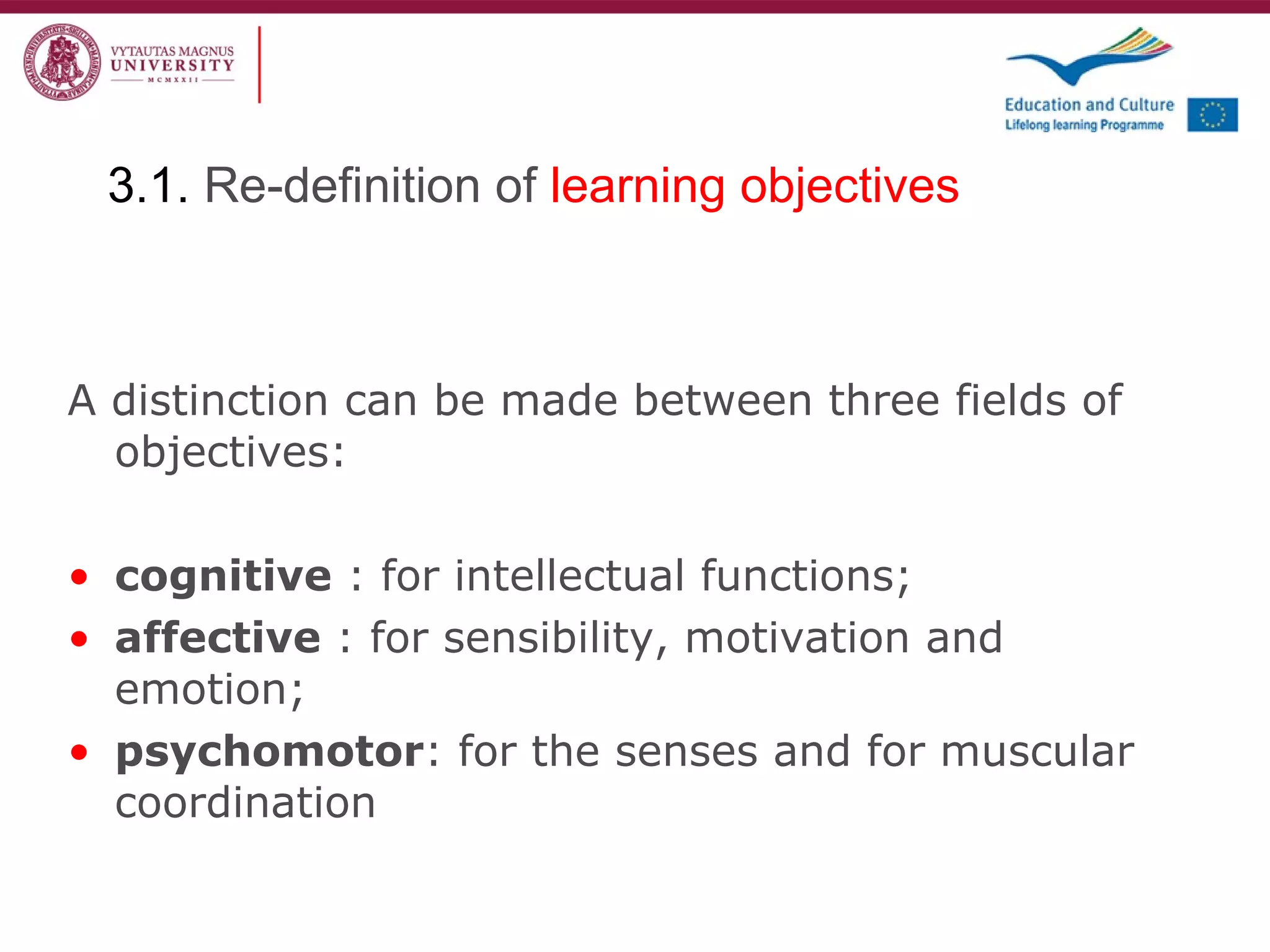 A distinction can be made between three fields of objectives: cognitive  : for intellectual functions; affective  : for sensibility, motivation and emotion; psychomotor : for the senses and for muscular coordination 3.1.  Re-definition of  learning objectives 