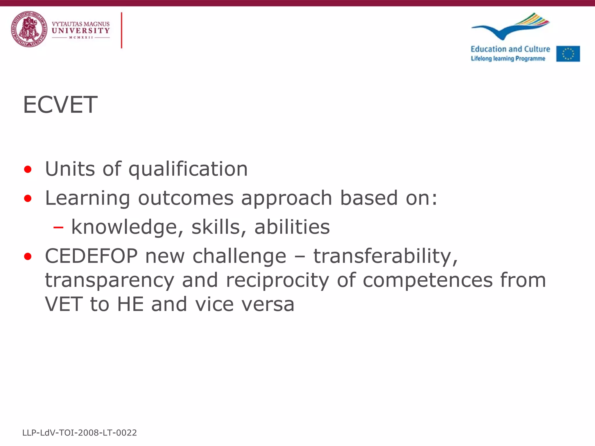ECVET Units of qualification Learning outcomes approach based on: knowledge, skills, abilities CEDEFOP new challenge – transferability, transparency and reciprocity of competences from VET to HE and vice versa LLP-LdV-TOI-2008-LT-0022 
