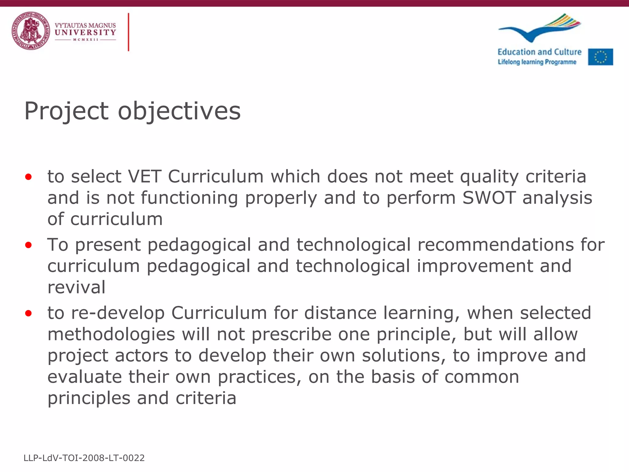 Project objectives to select VET Curriculum which does not meet quality criteria and is not functioning properly and to perform SWOT analysis of curriculum  To present pedagogical and technological recommendations for curriculum pedagogical and technological improvement and revival to re-develop Curriculum for distance learning, when selected methodologies will not prescribe one principle, but will allow project actors to develop their own solutions, to improve and evaluate their own practices, on the basis of common principles and criteria LLP-LdV-TOI-2008-LT-0022 