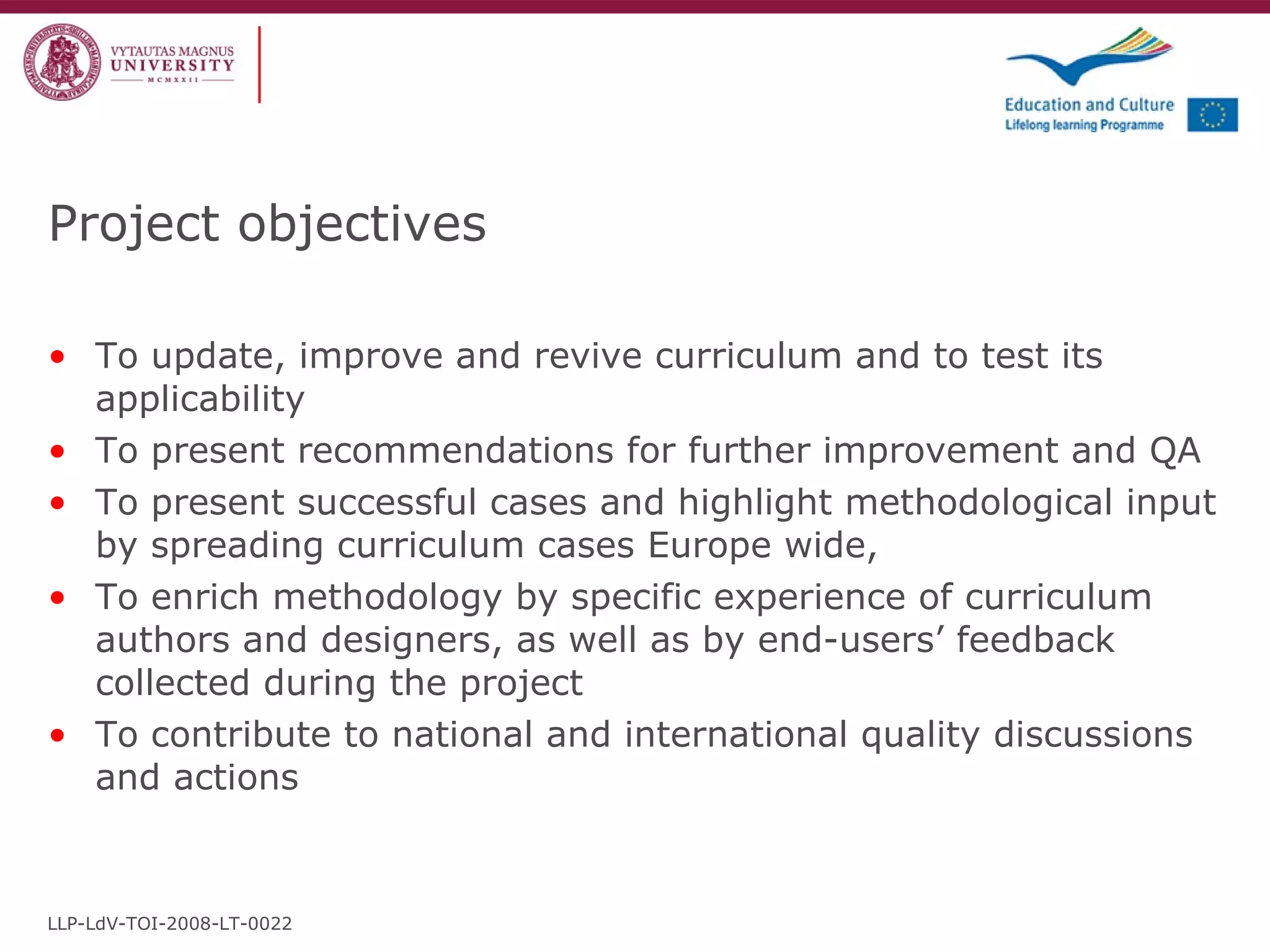 Project objectives To update, improve and revive curriculum and to test its applicability To present recommendations for further improvement and QA To present successful cases and highlight methodological input by spreading curriculum cases Europe wide,  To enrich methodology by specific experience of curriculum authors and designers, as well as by end-users’ feedback collected during the project To contribute to national and international quality discussions and actions LLP-LdV-TOI-2008-LT-0022 