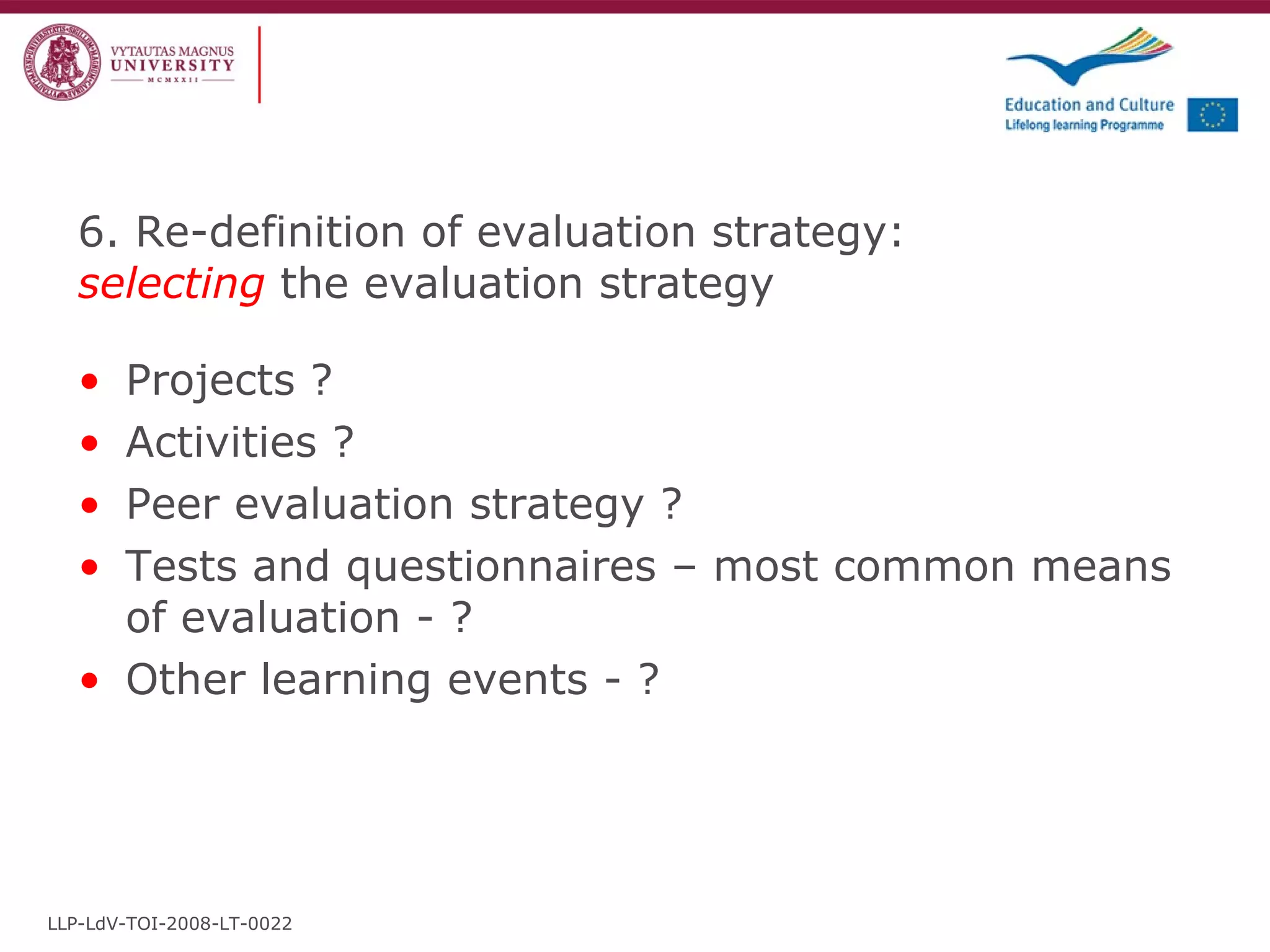 6. Re-definition of evaluation strategy:  selecting  the evaluation strategy Projects ? Activities ? Peer evaluation strategy ? Tests and questionnaires – most common means of evaluation - ? Other learning events - ? LLP-LdV-TOI-2008-LT-0022 